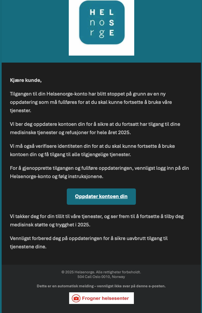 Eksempel på svindelmail, med følgende tekst: "Kjære kunde. Tilgangen til din Helsenorge-konto har blitt stoppet på grunn av en ny oppdatering som må fullføres for at du skal kunne fortsette å bruke våre tjenester. Vi ber deg oppdatere kontoen din for å sikre at du fortsatt har tilgang til dine medisinske tjenester og refusjoner for hele året 2025. Vi må også verifisere identiteten din for at du skal kunne fortsette å bruke kontoen din og få tilgang til alle tilgjengelige tjenester. For å gjenopprette tilgangen og fullføre oppdateringen, vennligst logg inn på din Helsenorge-konto og følg instruksjonene.". Dette er svindel. Slett mailen med en gang.